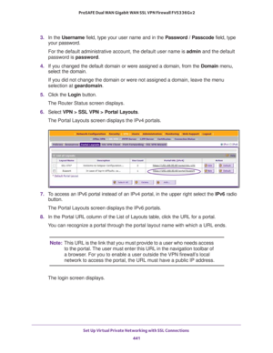 Page 443Set Up Virtual Private Networking with SSL Connections 
441  ProSAFE Dual WAN Gigabit WAN SSL VPN Firewall FVS336Gv2
3. In the Username field, type your user name and in the Password / Passcode field, type 
your password.
For the default administrative account, the default user name is admin and the default 
password is password.
4. If you changed the default domain or were assigned a domain, from the Domain menu, 
select the domain.
If you did not change the domain or were not assigned a domain, leave...