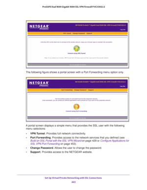 Page 445Set Up Virtual Private Networking with SSL Connections 
443  ProSAFE Dual WAN Gigabit WAN SSL VPN Firewall FVS336Gv2
The following figure shows a portal screen with a Port Forwarding menu option only.
A portal screen displays a simple menu that provides the SSL user with the following 
menu selections:
•VPN Tunnel. Provides full network connectivity.
•Port Forwarding. Provides access to the network services that you defined (see 
Build an SSL Portal with the SSL VPN Wizard on page 429 or Configure...