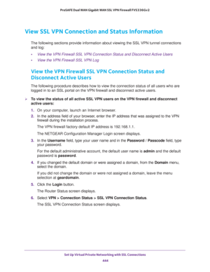 Page 446Set Up Virtual Private Networking with SSL Connections 
444 ProSAFE Dual WAN Gigabit WAN SSL VPN Firewall FVS336Gv2 
View SSL VPN Connection and Status Information
The following sections provide information about viewing the SSL VPN tunnel connections 
and log:
•View the VPN Firewall SSL VPN Connection Status and Disconnect Active Users
•View the VPN Firewall SSL VPN Log
View the VPN Firewall SSL VPN Connection Status and 
Disconnect Active Users
The following procedure describes how to view the...