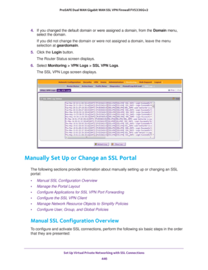 Page 448Set Up Virtual Private Networking with SSL Connections 
446 ProSAFE Dual WAN Gigabit WAN SSL VPN Firewall FVS336Gv2 
4. If you changed the default domain or were assigned a domain, from the Domain menu, 
select the domain.
If you did not change the domain or were not assigned a domain, leave the menu 
selection at geardomain.
5. Click the Login button.
The Router Status screen displays.
6. Select Monitoring > VPN Logs > SSL VPN Logs.
The SSL VPN Logs screen displays.
Manually Set Up or Change an SSL...