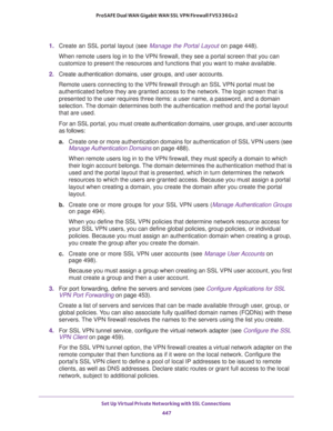 Page 449Set Up Virtual Private Networking with SSL Connections 
447  ProSAFE Dual WAN Gigabit WAN SSL VPN Firewall FVS336Gv2
1. Create an SSL portal layout (see Manage the Portal Layout on page 448).
When remote users log in to the VPN firewall, they see a portal screen that you can 
customize to present the resources and functions that you want to make available.
2. Create authentication domains, user groups, and user accounts.
Remote users connecting to the VPN firewall through an SSL VPN portal must be...