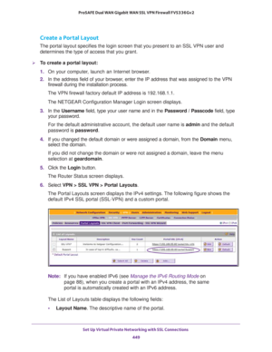 Page 451Set Up Virtual Private Networking with SSL Connections 
449  ProSAFE Dual WAN Gigabit WAN SSL VPN Firewall FVS336Gv2
Create a Portal Layout
The portal layout specifies the login screen that you present to an SSL VPN user and 
determines the type of access that you grant.
To create a portal layout:
1. On your computer, launch an Internet browser.
2. In the address field of your browser, enter the IP address that was assigned to the VPN 
firewall during the installation process.
The VPN firewall factory...