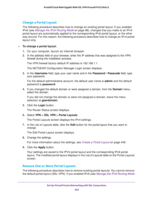 Page 454Set Up Virtual Private Networking with SSL Connections 
452 ProSAFE Dual WAN Gigabit WAN SSL VPN Firewall FVS336Gv2 
Change a Portal Layout
The following procedure describes how to change an existing portal layout. If you enabled 
IPv6 (see Manage the IPv6 Routing Mode on page
  88), changes that you make to an IPv4 
portal layout are automatically applied to the corresponding IPv6 portal layout, or the other 
way around. For this reason, the following procedure describes how to change an IPv4 portal...