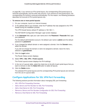 Page 455Set Up Virtual Private Networking with SSL Connections 
453  ProSAFE Dual WAN Gigabit WAN SSL VPN Firewall FVS336Gv2
on page   88), if you remove an IPv4 portal layout, the corresponding IPv6 portal layout is 
removed automatically, and the other way around. If you remove an IPv6 portal layout, the 
corresponding IPv4 portal is removed automatically. For this reason, the following procedure 
describes the removal of IPv4 portal layouts only.
To remove one or more portal layouts:
1. On your computer,...