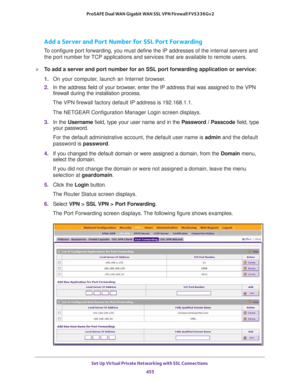 Page 457Set Up Virtual Private Networking with SSL Connections 
455  ProSAFE Dual WAN Gigabit WAN SSL VPN Firewall FVS336Gv2
Add a Server and Port Number for SSL Port Forwarding
To configure port forwarding, you must define the IP addresses of the internal servers and 
the port number for TCP applications and services that are available to remote users. 
To add a server and port number for an SSL port forwarding application or service:
1. On your computer, launch an Internet browser.
2. In the address field of...