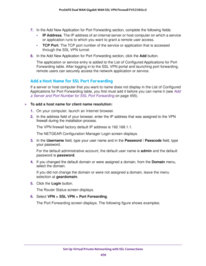 Page 458Set Up Virtual Private Networking with SSL Connections 
456 ProSAFE Dual WAN Gigabit WAN SSL VPN Firewall FVS336Gv2 
7. In the Add New Application for Port Forwarding section, complete the following fields:
•IP Address. The IP address of an internal server or host computer on which a service 
or application runs to which you want to grant a remote user access.
•TCP Port. The TCP port number of the service or application that is accessed 
through the SSL VPN tunnel. 
8. In the Add New Application for Port...