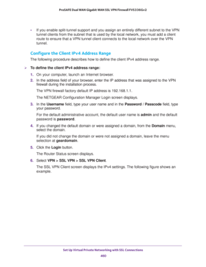 Page 462Set Up Virtual Private Networking with SSL Connections 
460 ProSAFE Dual WAN Gigabit WAN SSL VPN Firewall FVS336Gv2 
•If you enable split-tunnel support and you assign an entirely different subnet to the VPN 
tunnel clients from the subnet that is used by the local network, you must add a client 
route to ensure that a VPN tunnel client connects to the local network over the VPN 
tunnel.
Configure the Client IPv4 Address Range
The following procedure describes how to define the client IPv4 address...