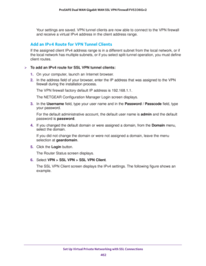 Page 464Set Up Virtual Private Networking with SSL Connections 
462 ProSAFE Dual WAN Gigabit WAN SSL VPN Firewall FVS336Gv2 
Your settings are saved. VPN tunnel clients are now able to connect to the VPN firewall 
and receive a virtual IPv4 address in the client address range.
Add an IPv4 Route for VPN Tunnel Clients
If the assigned client IPv4 address range is in a different subnet from the local network, or if 
the local network has multiple subnets, or if you select split-tunnel operation, you must define...