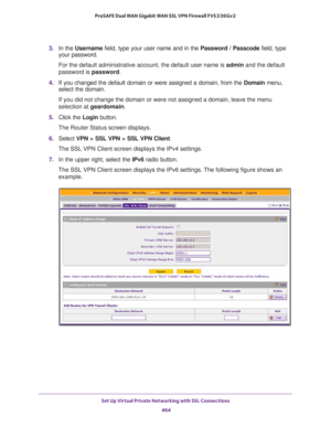 Page 466Set Up Virtual Private Networking with SSL Connections 
464 ProSAFE Dual WAN Gigabit WAN SSL VPN Firewall FVS336Gv2 
3. In the Username field, type your user name and in the Password / Passcode field, type 
your password.
For the default administrative account, the default user name is admin and the default 
password is password.
4. If you changed the default domain or were assigned a domain, from the Domain menu, 
select the domain.
If you did not change the domain or were not assigned a domain, leave...