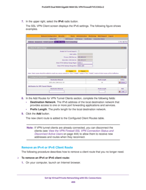 Page 468Set Up Virtual Private Networking with SSL Connections 
466 ProSAFE Dual WAN Gigabit WAN SSL VPN Firewall FVS336Gv2 
7. In the upper right, select the IPv6 radio button.
The SSL VPN Client screen displays the IPv6 settings. The following figure shows 
examples.
8. In the Add Routes for VPN Tunnel Clients section, complete the following fields:
•Destination Network. The IPv6 address of the local destination network that 
provides access to one or more port forwarding applications and services.
•Prefix...