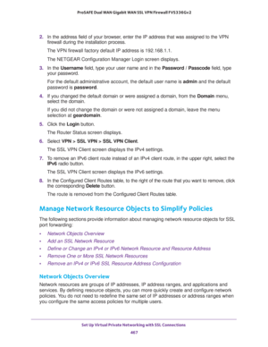 Page 469Set Up Virtual Private Networking with SSL Connections 
467  ProSAFE Dual WAN Gigabit WAN SSL VPN Firewall FVS336Gv2
2. In the address field of your browser, enter the IP address that was assigned to the VPN 
firewall during the installation process.
The VPN firewall factory default IP address is 192.168.1.1.
The NETGEAR Configuration Manager Login screen displays.
3. In the Username field, type your user name and in the Password / Passcode field, type 
your password.
For the default administrative...