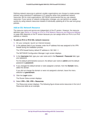 Page 470Set Up Virtual Private Networking with SSL Connections 
468 ProSAFE Dual WAN Gigabit WAN SSL VPN Firewall FVS336Gv2 
Defining network resources is optional; smaller organizations can choose to create access 
policies using individual IP addresses or IP networks rather than predefined network 
resources. But for most organizations, NETGEAR recommends that you use network 
resources. If your server or network configuration changes, you can perform an update 
quickly by using network resources instead of...