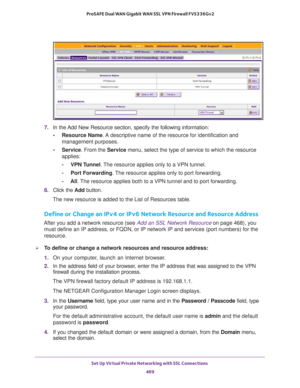 Page 471Set Up Virtual Private Networking with SSL Connections 
469  ProSAFE Dual WAN Gigabit WAN SSL VPN Firewall FVS336Gv2
7. In the Add New Resource section, specify the following information:
•Resource Name. A descriptive name of the resource for identification and 
management purposes.
•Service. From the Service menu, select the type of service to which the resource 
applies: 
-VPN Tunnel. The resource applies only to a VPN tunnel.
-Port Forwarding. The resource applies only to port forwarding.
-All. The...