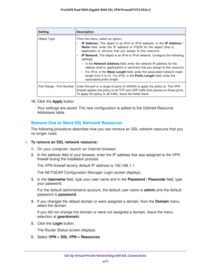 Page 473Set Up Virtual Private Networking with SSL Connections 
471  ProSAFE Dual WAN Gigabit WAN SSL VPN Firewall FVS336Gv2
10. Click the Apply button.
Your settings are saved. The new configuration is added to the Defined Resource 
Addresses table.
Remove One or More SSL Network Resources
The following procedure describes how you can remove an SSL network resource that you 
no longer need.
To remove an SSL network resource:
1. On your computer, launch an Internet browser.
2. In the address field of your...