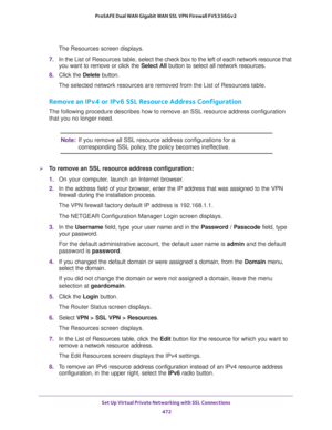 Page 474Set Up Virtual Private Networking with SSL Connections 
472 ProSAFE Dual WAN Gigabit WAN SSL VPN Firewall FVS336Gv2 
The Resources screen displays.
7. In the List of Resources table, select the check box to the left of each network resource that 
you want to remove or click the Select All button to select all network resources.
8. Click the Delete button.
The selected network resources are removed from the List of Resources table.
Remove an IPv4 or IPv6 SSL Resource Address Configuration
The following...