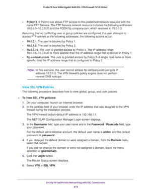 Page 476Set Up Virtual Private Networking with SSL Connections 
474 ProSAFE Dual WAN Gigabit WAN SSL VPN Firewall FVS336Gv2 
•Policy 3. A Permit rule allows FTP access to the predefined network resource with the 
name FTP Servers. The FTP Servers network resource includes the following addresses: 
10.0.0.5–10.0.0.20 and the FQDN ftp.company.com, which resolves to 10.0.1.3.
Assuming that no conflicting user or group policies are configured, if a user attempts to 
access FTP servers at the following addresses, the...