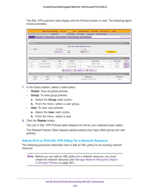 Page 477Set Up Virtual Private Networking with SSL Connections 
475  ProSAFE Dual WAN Gigabit WAN SSL VPN Firewall FVS336Gv2
The SSL VPN submenu tabs display with the Policies screen in view. The following figure 
shows examples.
7. In the Query section, select a radio button:
•Global. View all global policies.
•Group. To view group policies:
a. Select the Group radio button.
b. From the menu, select a user group.
•User. To view user policies:
a. Select the User radio button.
b. From the menu, select a user.
8....