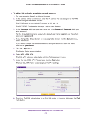 Page 478Set Up Virtual Private Networking with SSL Connections 
476 ProSAFE Dual WAN Gigabit WAN SSL VPN Firewall FVS336Gv2 
To add an SSL policy for an existing network resource:
1. On your computer, launch an Internet browser.
2. In the address field of your browser, enter the IP address that was assigned to the VPN 
firewall during the installation process.
The VPN firewall factory default IP address is 192.168.1.1.
The NETGEAR Configuration Manager Login screen displays.
3. In the Username field, type your...