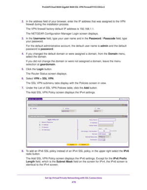 Page 480Set Up Virtual Private Networking with SSL Connections 
478 ProSAFE Dual WAN Gigabit WAN SSL VPN Firewall FVS336Gv2 
2. In the address field of your browser, enter the IP address that was assigned to the VPN 
firewall during the installation process.
The VPN firewall factory default IP address is 192.168.1.1.
The NETGEAR Configuration Manager Login screen displays.
3. In the Username field, type your user name and in the Password / Passcode field, type 
your password.
For the default administrative...