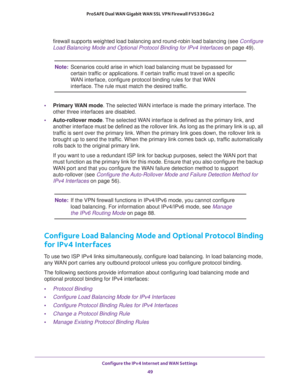 Page 49Configure the IPv4 Internet and WAN Settings 
49  ProSAFE Dual WAN Gigabit WAN SSL VPN Firewall FVS336Gv2
firewall supports weighted load balancing and round-robin load balancing (see Configure 
Load Balancing Mode and Optional Protocol Binding for IPv4 Interfaces on page 49).
Note:Scenarios could arise in which load balancing must be bypassed for 
certain traffic or applications. If certain traffic must travel on a specific 
WAN interface, configure protocol binding rules for that WAN 
interface. The...