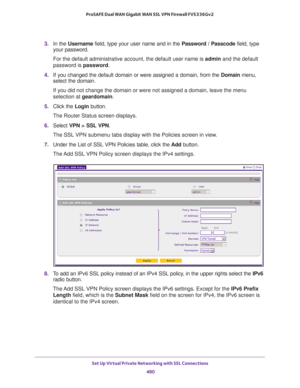 Page 482Set Up Virtual Private Networking with SSL Connections 
480 ProSAFE Dual WAN Gigabit WAN SSL VPN Firewall FVS336Gv2 
3. In the Username field, type your user name and in the Password / Passcode field, type 
your password.
For the default administrative account, the default user name is admin and the default 
password is password.
4. If you changed the default domain or were assigned a domain, from the Domain menu, 
select the domain.
If you did not change the domain or were not assigned a domain, leave...
