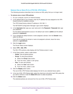 Page 487Set Up Virtual Private Networking with SSL Connections 
485  ProSAFE Dual WAN Gigabit WAN SSL VPN Firewall FVS336Gv2
Remove One or More IPv4 or IPV6 SSL VPN Policies
The following procedure describes how to remove an SSL policy that you no longer need.
To remove one or more VPN policies:
1. On your computer, launch an Internet browser.
2. In the address field of your browser, enter the IP address that was assigned to the VPN 
firewall during the installation process.
The VPN firewall factory default IP...