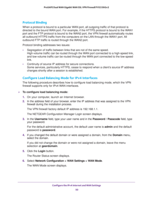 Page 50Configure the IPv4 Internet and WAN Settings 
50 ProSAFE Dual WAN Gigabit WAN SSL VPN Firewall FVS336Gv2 
Protocol Binding
When a protocol is bound to a particular WAN port, all outgoing traffic of that protocol is 
directed to the bound WAN port. For example, if the HTTPS protocol is bound to the WAN1 
port and the FTP protocol is bound to the WAN2 port, the VPN firewall automatically routes 
all outbound HTTPS traffic from the computers on the LAN through the WAN1 port. All 
outbound FTP traffic is...