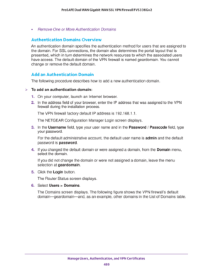 Page 491Manage Users, Authentication, and VPN Certificates 
489  ProSAFE Dual WAN Gigabit WAN SSL VPN Firewall FVS336Gv2
•Remove One or More Authentication Domains
Authentication Domains Overview
An authentication domain specifies the authentication method for users that are assigned to 
the domain. For SSL connections, the domain also determines the portal layout that is 
presented, which in turn determines the network resources to which the associated users 
have access. The default domain of the VPN firewall...