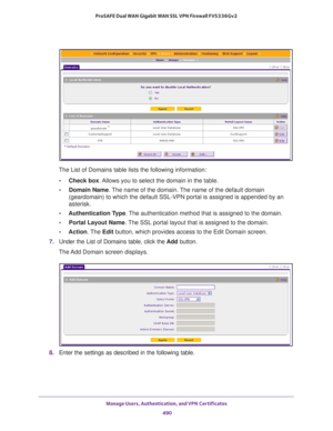 Page 492Manage Users, Authentication, and VPN Certificates 
490 ProSAFE Dual WAN Gigabit WAN SSL VPN Firewall FVS336Gv2 
The List of Domains table lists the following information:
•Check box. Allows you to select the domain in the table.
•Domain Name. The name of the domain. The name of the default domain 
(geardomain) to which the default SSL-VPN portal is assigned is appended by an 
asterisk.
•Authentication Type. The authentication method that is assigned to the domain.
•Portal Layout Name. The SSL portal...