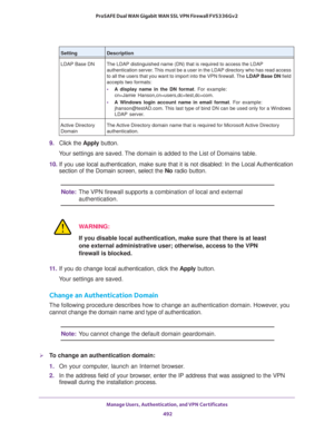 Page 494Manage Users, Authentication, and VPN Certificates 
492 ProSAFE Dual WAN Gigabit WAN SSL VPN Firewall FVS336Gv2 
9. Click the Apply button.
Your settings are saved. The domain is added to the List of Domains table.
10. If you use local authentication, make sure that it is not disabled: In the Local Authentication 
section of the Domain screen, select the No radio button.
Note:The VPN firewall supports a combination of local and external 
authentication.
WARNING:
If you disable local authentication, make...