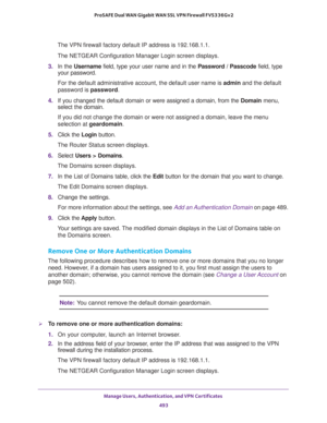 Page 495Manage Users, Authentication, and VPN Certificates 
493  ProSAFE Dual WAN Gigabit WAN SSL VPN Firewall FVS336Gv2
The VPN firewall factory default IP address is 192.168.1.1.
The NETGEAR Configuration Manager Login screen displays.
3. In the Username field, type your user name and in the Password / Passcode field, type 
your password.
For the default administrative account, the default user name is admin and the default 
password is password.
4. If you changed the default domain or were assigned a domain,...