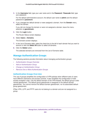 Page 496Manage Users, Authentication, and VPN Certificates 
494 ProSAFE Dual WAN Gigabit WAN SSL VPN Firewall FVS336Gv2 
3. In the Username field, type your user name and in the Password / Passcode field, type 
your password.
For the default administrative account, the default user name is admin and the default 
password is password.
4. If you changed the default domain or were assigned a domain, from the Domain menu, 
select the domain.
If you did not change the domain or were not assigned a domain, leave the...