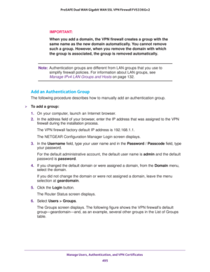 Page 497Manage Users, Authentication, and VPN Certificates 
495  ProSAFE Dual WAN Gigabit WAN SSL VPN Firewall FVS336Gv2
IMPORTANT:
When you add a domain, the VPN firewall creates a group with the 
same name as the new domain automatically. You cannot remove 
such a group. However, when you remove the domain with which 
the group is associated, the group is removed automatically.
Note:Authentication groups are different from LAN groups that you use to 
simplify firewall policies. For information about LAN...