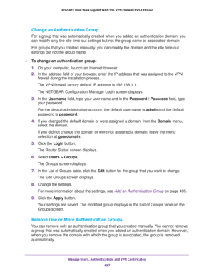 Page 499Manage Users, Authentication, and VPN Certificates 
497  ProSAFE Dual WAN Gigabit WAN SSL VPN Firewall FVS336Gv2
Change an Authentication Group
For a group that was automatically created when you added an authentication domain, you 
can modify only the idle time-out settings but not the group name or associated domain.
For groups that you created manually, you can modify the domain and the idle time-out 
settings but not the group name.
To change an authentication group:
1. On your computer, launch an...