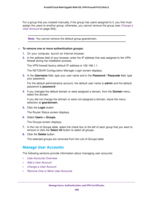 Page 500Manage Users, Authentication, and VPN Certificates 
498 ProSAFE Dual WAN Gigabit WAN SSL VPN Firewall FVS336Gv2 
For a group that you created manually, if the group has users assigned to it, you first must 
assign the users to another group; otherwise, you cannot remove the group (see 
Change a 
User Account on page 502).
Note:You cannot remove the default group geardomain.
To remove one or more authentication groups:
1. On your computer, launch an Internet browser.
2. In the address field of your...