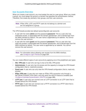 Page 501Manage Users, Authentication, and VPN Certificates 
499  ProSAFE Dual WAN Gigabit WAN SSL VPN Firewall FVS336Gv2
User Accounts Overview
When you create a user account, you must assign the user to a user group. When you create 
a group, you must assign the group to a domain that specifies the authentication method. 
Therefore, first create any domains, then groups, and then user accounts.
Note:IPSec VPN, L2TP, and PPTP users do not belong to a domain and 
are not assigned to a group.
The VPN firewall...