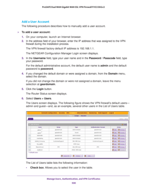 Page 502Manage Users, Authentication, and VPN Certificates 
500 ProSAFE Dual WAN Gigabit WAN SSL VPN Firewall FVS336Gv2 
Add a User Account
The following procedure describes how to manually add a user account.
To add a user account:
1. On your computer, launch an Internet browser.
2. In the address field of your browser, enter the IP address that was assigned to the VPN 
firewall during the installation process.
The VPN firewall factory default IP address is 192.168.1.1.
The NETGEAR Configuration Manager Login...