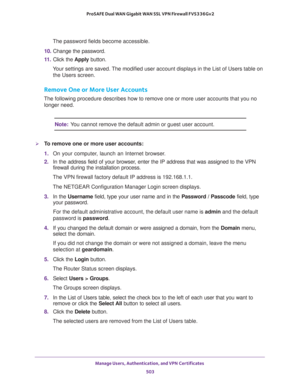 Page 505Manage Users, Authentication, and VPN Certificates 
503  ProSAFE Dual WAN Gigabit WAN SSL VPN Firewall FVS336Gv2
The password fields become accessible.
10. Change the password.
11. Click the Apply button.
Your settings are saved. The modified user account displays in the List of Users table on 
the Users screen.
Remove One or More User Accounts
The following procedure describes how to remove one or more user accounts that you no 
longer need.
Note:You cannot remove the default admin or guest user...