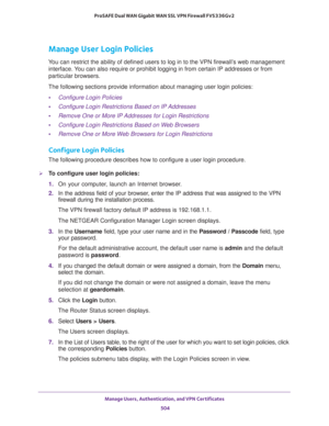 Page 506Manage Users, Authentication, and VPN Certificates 
504 ProSAFE Dual WAN Gigabit WAN SSL VPN Firewall FVS336Gv2 
Manage User Login Policies
You can restrict the ability of defined users to log in to the VPN firewall’s web management 
interface. You can also require or prohibit logging in from certain IP addresses or from 
particular browsers.
The following sections provide information about managing user login policies:
•Configure Login Policies
•Configure Login Restrictions Based on IP Addresses
•Remove...