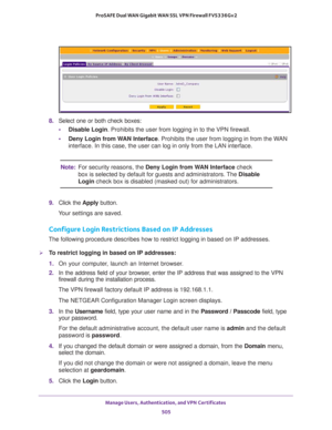 Page 507Manage Users, Authentication, and VPN Certificates 
505  ProSAFE Dual WAN Gigabit WAN SSL VPN Firewall FVS336Gv2
8. Select one or both check boxes:
•Disable Login. Prohibits the user from logging in to the VPN firewall.
•Deny Login from WAN Interface. Prohibits the user from logging in from the WAN 
interface. In this case, the user can log in only from the LAN interface.
Note:For security reasons, the Deny Login from WAN Interface check 
box is selected by default for guests and administrators. The...