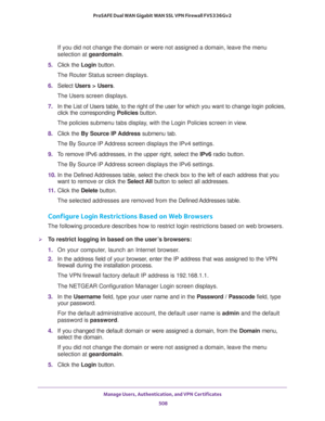Page 510Manage Users, Authentication, and VPN Certificates 
508 ProSAFE Dual WAN Gigabit WAN SSL VPN Firewall FVS336Gv2 
If you did not change the domain or were not assigned a domain, leave the menu 
selection at geardomain.
5. Click the Login button.
The Router Status screen displays.
6. Select Users > Users. 
The Users screen displays.
7. In the List of Users table, to the right of the user for which you want to change login policies, 
click the corresponding Policies button.
The policies submenu tabs...