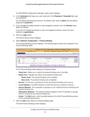 Page 52Configure the IPv4 Internet and WAN Settings 
52 ProSAFE Dual WAN Gigabit WAN SSL VPN Firewall FVS336Gv2 
The NETGEAR Configuration Manager Login screen displays.
3. In the Username field, type your user name and in the Password / Passcode field, type 
your password.
For the default administrative account, the default user name is admin and the default 
password is password.
4. If you changed the default domain or were assigned a domain, from the Domain menu, 
select the domain.
If you did not change the...