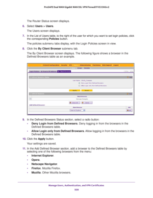 Page 511Manage Users, Authentication, and VPN Certificates 
509  ProSAFE Dual WAN Gigabit WAN SSL VPN Firewall FVS336Gv2
The Router Status screen displays.
6. Select Users > Users. 
The Users screen displays.
7. In the List of Users table, to the right of the user for which you want to set login policies, click 
the corresponding Policies button.
The policies submenu tabs display, with the Login Policies screen in view.
8. Click the By Client Browser submenu tab. 
The By Client Browser screen displays. The...