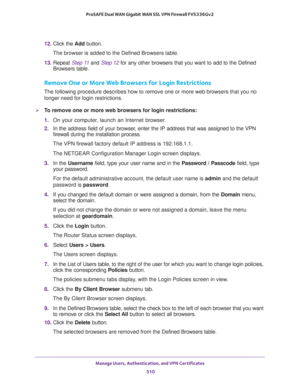 Page 512Manage Users, Authentication, and VPN Certificates 
510 ProSAFE Dual WAN Gigabit WAN SSL VPN Firewall FVS336Gv2 
12. Click the Add button. 
The browser is added to the Defined Browsers table.
13. Repeat Step 11 and Step 12 for any other browsers that you want to add to the Defined 
Browsers table.
Remove One or More Web Browsers for Login Restrictions
The following procedure describes how to remove one or more web browsers that you no 
longer need for login restrictions.
To remove one or more web...