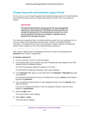 Page 513Manage Users, Authentication, and VPN Certificates 
511  ProSAFE Dual WAN Gigabit WAN SSL VPN Firewall FVS336Gv2
Change Passwords and Automatic Logout Period
For any user, you can change the password and automatic logout period. Only administrators 
have read/write access and can change these settings. All other users have read-only 
access.
IMPORTANT:
The default administrator passwords for the web management 
interface are both password. NETGEAR recommends that you 
change the password for the...