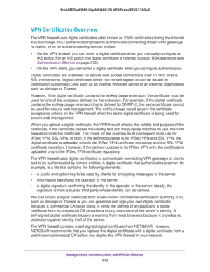 Page 515Manage Users, Authentication, and VPN Certificates 
513  ProSAFE Dual WAN Gigabit WAN SSL VPN Firewall FVS336Gv2
VPN Certificates Overview
The VPN firewall uses digital certificates (also known as X509 certificates) during the Internet 
Key Exchange (IKE) authentication phase to authenticate connecting IPSec VPN gateways 
or clients, or to be authenticated by remote entities:
•On the VPN firewall, you can enter a digital certificate when you manually configure an 
IKE policy. For an IKE policy, the...