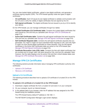 Page 516Manage Users, Authentication, and VPN Certificates 
514 ProSAFE Dual WAN Gigabit WAN SSL VPN Firewall FVS336Gv2 
You can view loaded digital certificates, upload a new digital certificate, and generate a 
certificate signing request (CSR). The VPN firewall typically holds two types of digital 
certificates:
•CA certificates. Each CA issues its own digital certificate to validate communication with 
the CA and to verify the validity of digital certificates that are signed by the CA.
•Self-signed...