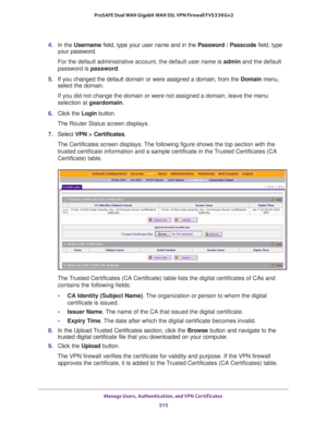 Page 517Manage Users, Authentication, and VPN Certificates 
515  ProSAFE Dual WAN Gigabit WAN SSL VPN Firewall FVS336Gv2
4. In the Username field, type your user name and in the Password / Passcode field, type 
your password.
For the default administrative account, the default user name is admin and the default 
password is password.
5. If you changed the default domain or were assigned a domain, from the Domain menu, 
select the domain.
If you did not change the domain or were not assigned a domain, leave the...