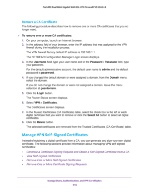 Page 518Manage Users, Authentication, and VPN Certificates 
516 ProSAFE Dual WAN Gigabit WAN SSL VPN Firewall FVS336Gv2 
Remove a CA Certificate
The following procedure describes how to remove one or more CA certificates that you no 
longer need.
To remove one or more CA certificates:
1. On your computer, launch an Internet browser.
2. In the address field of your browser, enter the IP address that was assigned to the VPN 
firewall during the installation process.
The VPN firewall factory default IP address is...