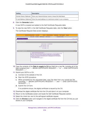 Page 521Manage Users, Authentication, and VPN Certificates 
519  ProSAFE Dual WAN Gigabit WAN SSL VPN Firewall FVS336Gv2
8. Click the Generate button. 
A new SCR is created and added to the Self Certificate Requests table. 
9. To view the new SCR, in the Self Certificate Requests table, click the View button.
The Certificate Request Data screen displays.
10. Copy the contents of the Data to supply to CA text field into a text file, including all of the 
data contained from “-----BEGIN CERTIFICATE REQUEST-----”...